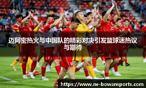 迈阿密热火与中国队的精彩对决引发篮球迷热议与期待