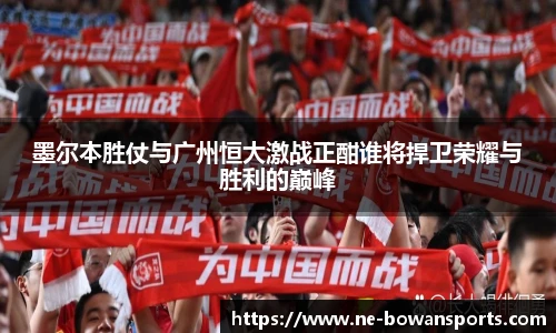 墨尔本胜仗与广州恒大激战正酣谁将捍卫荣耀与胜利的巅峰