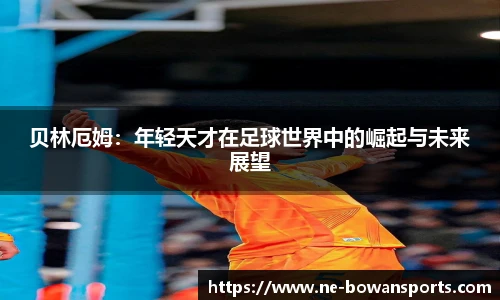 贝林厄姆:年轻天才在足球世界中的崛起与未来展望