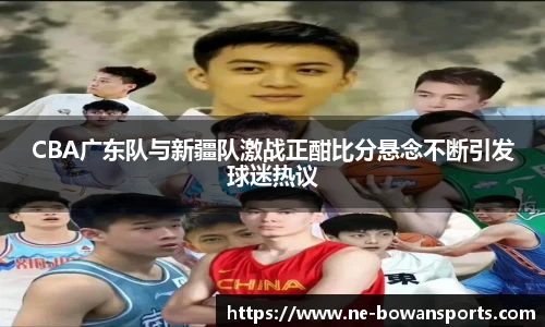 CBA广东队与新疆队激战正酣比分悬念不断引发球迷热议
